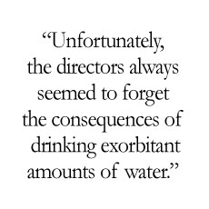 Unfortunately, the directors always seemed to forget the consequences of drinking exorbitant amounts of water.